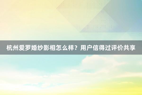 杭州爱罗婚纱影相怎么样？用户信得过评价共享