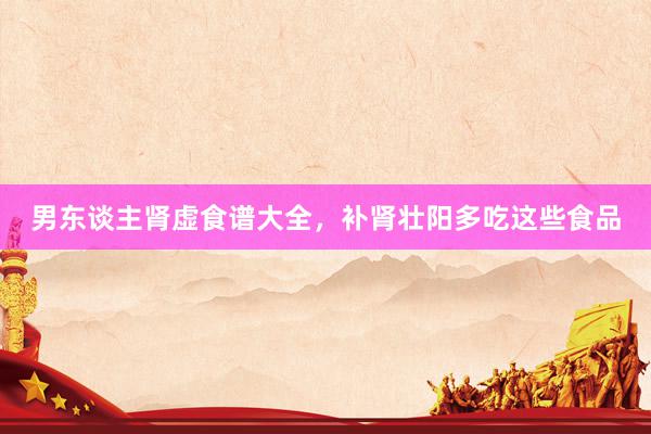 男东谈主肾虚食谱大全，补肾壮阳多吃这些食品